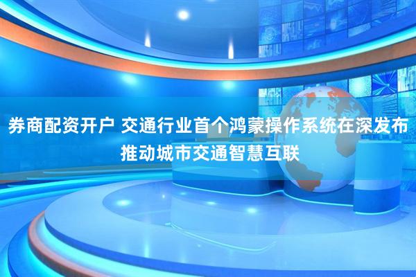 券商配资开户 交通行业首个鸿蒙操作系统在深发布 推动城市交通智慧互联