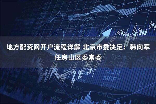 地方配资网开户流程详解 北京市委决定：韩向军任房山区委常委