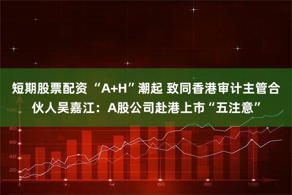 短期股票配资 “A+H”潮起 致同香港审计主管合伙人吴嘉江：A股公司赴港上市“五注意”