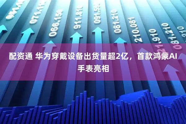 配资通 华为穿戴设备出货量超2亿，首款鸿蒙AI手表亮相