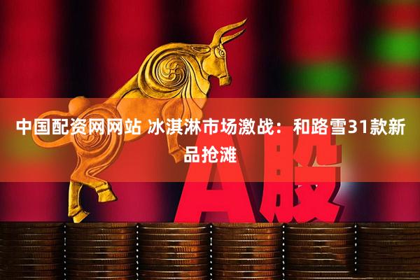 中国配资网网站 冰淇淋市场激战：和路雪31款新品抢滩