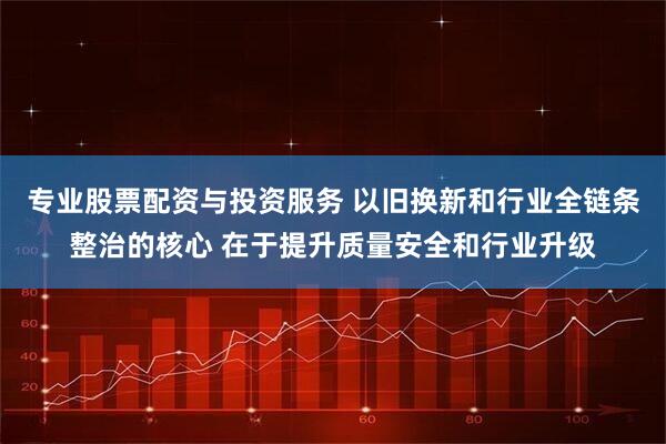 专业股票配资与投资服务 以旧换新和行业全链条整治的核心 在于提升质量安全和行业升级
