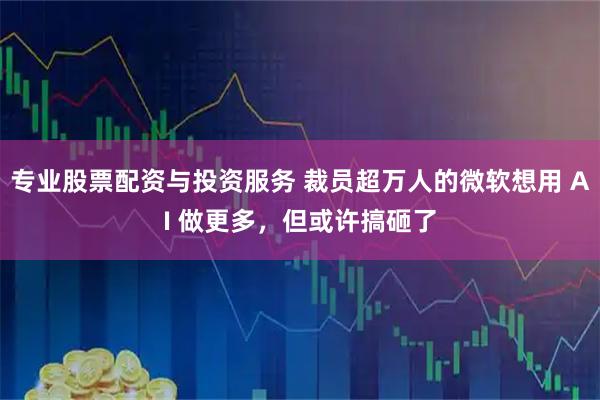 专业股票配资与投资服务 裁员超万人的微软想用 AI 做更多，但或许搞砸了