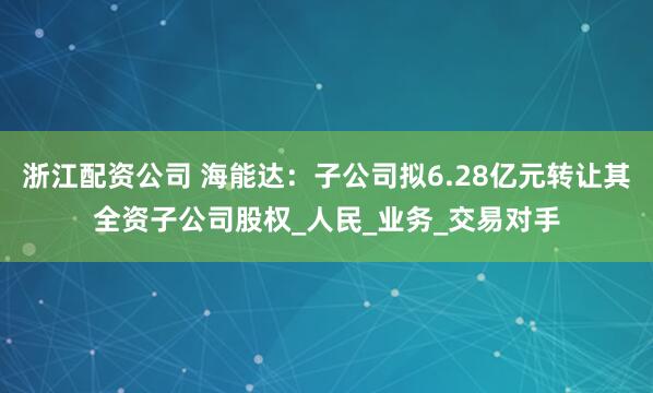 浙江配资公司 海能达：子公司拟6.28亿元转让其全资子公司股权_人民_业务_交易对手
