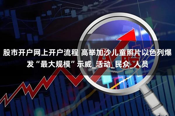 股市开户网上开户流程 高举加沙儿童照片　以色列爆发“最大规模”示威_活动_民众_人员