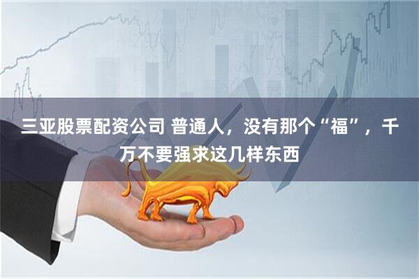 三亚股票配资公司 普通人，没有那个“福”，千万不要强求这几样东西